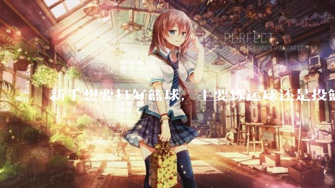 新手想要打好篮球，主要练运球还是投篮？